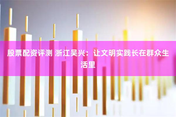 股票配资评测 浙江吴兴：让文明实践长在群众生活里