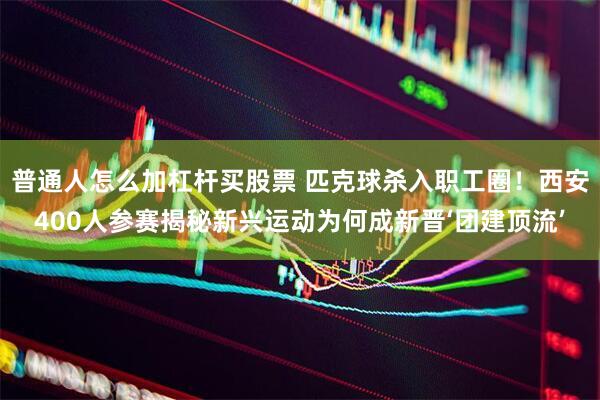 普通人怎么加杠杆买股票 匹克球杀入职工圈!西安400人参赛揭秘新兴运动为何成新晋‘团建顶流’