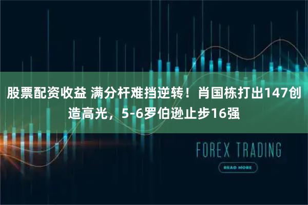股票配资收益 满分杆难挡逆转！肖国栋打出147创造高光，5-6罗伯逊止步16强