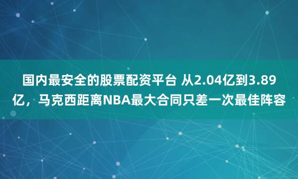国内最安全的股票配资平台 从2.04亿到3.89亿，马克西距离NBA最大合同只差一次最佳阵容